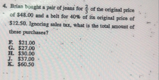 Brian bought a pair of jeans for  2/3  of the original price
of $48.00 and a belt for 40% of its original price of
$12.50. Ignoring sales tax, what is the total amount of
these purchases?
F. $21.00
G. $27.00
H. $30.00
J. $37,00
K. $60.50