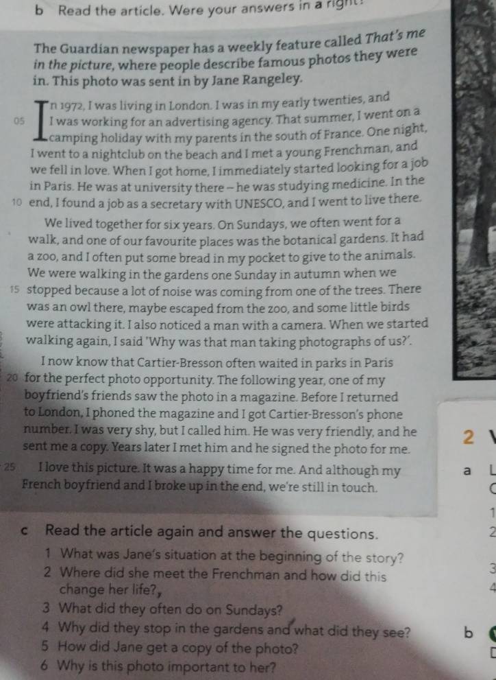 Read the article. Were your answers in a right
The Guardian newspaper has a weekly feature called That’s me
in the picture, where people describe famous photos they were
in. This photo was sent in by Jane Rangeley.
In 1972, I was living in London. I was in my early twenties, and
05 I was working for an advertising agency. That summer, I went on a
camping holiday with my parents in the south of France. One night,
I went to a nightclub on the beach and I met a young Frenchman, and
we fell in love. When I got home, I immediately started looking for a job
in Paris. He was at university there - he was studying medicine. In the
10 end, I found a job as a secretary with UNESCO, and I went to live there.
We lived together for six years. On Sundays, we often went for a
walk, and one of our favourite places was the botanical gardens. It had
a zoo, and I often put some bread in my pocket to give to the animals.
We were walking in the gardens one Sunday in autumn when we
15 stopped because a lot of noise was coming from one of the trees. There
was an owl there, maybe escaped from the zoo, and some little birds
were attacking it. I also noticed a man with a camera. When we started
walking again, I said 'Why was that man taking photographs of us?’.
I now know that Cartier-Bresson often waited in parks in Paris
20 for the perfect photo opportunity. The following year, one of my
boyfriend’s friends saw the photo in a magazine. Before I returned
to London, I phoned the magazine and I got Cartier-Bresson's phone
number. I was very shy, but I called him. He was very friendly, and he 2
sent me a copy. Years later I met him and he signed the photo for me.
25 I love this picture. It was a happy time for me. And although my a I
French boyfriend and I broke up in the end, we're still in touch. (
1
c Read the article again and answer the questions.
2
1 What was Jane's situation at the beginning of the story?
2 Where did she meet the Frenchman and how did this
3
change her life?, 4
3 What did they often do on Sundays?
4 Why did they stop in the gardens and what did they see? b
5 How did Jane get a copy of the photo?
6 Why is this photo important to her?