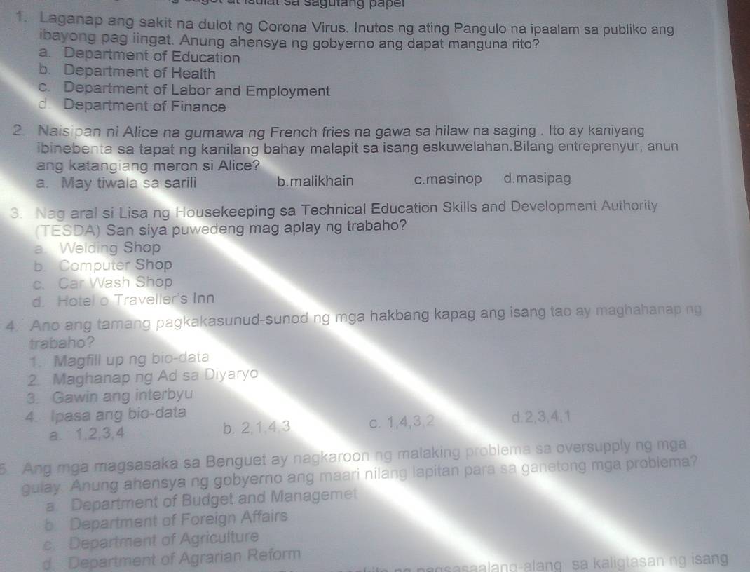 Isulat sả sagutang paper
1. Laganap ang sakit na dulot ng Corona Virus. Inutos ng ating Pangulo na ipaalam sa publiko ang
ibayong pag iingat. Anung ahensya ng gobyerno ang dapat manguna rito?
a. Department of Education
b. Department of Health
c. Department of Labor and Employment
d Department of Finance
2. Naisipan ni Alice na gumawa ng French fries na gawa sa hilaw na saging . Ito ay kaniyang
ibinebenta sa tapat ng kanilang bahay malapit sa isang eskuwelahan.Bilang entreprenyur, anun
ang katangiang meron si Alice?
a. May tiwala sa sarili b. malikhain c.masinop d.masipag
3. Nag aral si Lisa ng Housekeeping sa Technical Education Skills and Development Authority
(TESDA) San siya puwedeng mag aplay ng trabaho?
a Welding Shop
b. Computer Shop
c. Car Wash Shop
d. Hotel o Traveller's Inn
4. Ano ang tamang pagkakasunud-sunod ng mga hakbang kapag ang isang tao ay maghahanap ng
trabaho?
1. Magfill up ng bio-data
2. Maghanap ng Ad sa Diyaryo
3. Gawin ang interbyu
4. Ipasa ang bio-data
a. 1, 2, 3, 4 b. 2, 1. 4. 3 c. 1, 4, 3, 2 d. 2, 3, 4, 1
5. Ang mga magsasaka sa Benguet ay nagkaroon ng malaking problema sa oversupply ng mga
gulay. Anung ahensya ng gobyerno ang maari nilang lapitan para sa ganetong mga problema?
a. Department of Budget and Managemet
b Department of Foreign Affairs
c Department of Agriculture
d : Department of Agrarian Reform
agsasaalang-alang sa kaligtasan ng isan