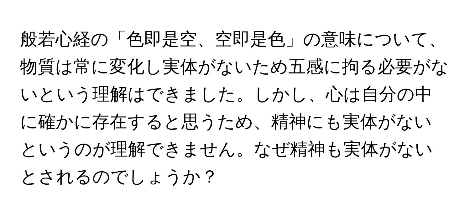 般若心経の「色即是空、空即是色」の意味について、物質は常に変化し実体がないため五感に拘る必要がないという理解はできました。しかし、心は自分の中に確かに存在すると思うため、精神にも実体がないというのが理解できません。なぜ精神も実体がないとされるのでしょうか？