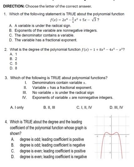 DIRECTION: Choose the letter of the correct answer.
1. Which of the following statement is TRUE about the polynomial function
f(x)=2x^4- 3/4 x^2+5x-sqrt(3) ?
A. A variable is under the radical sign.
B. Exponents of the variable are nonnegative integers.
C. The denominator contains a variable.
D. The variable has a fractional exponent.
2. What is the degree of the polynomial function f(x)=1+8x^3-4x^5-x^2 ?
A. 1
B. 2
C. 5
D. 8
3. Which of the following is TRUE about polynomial functions?
I. Denominators contain variable x.
II. Variable x has a fractional exponent.
III. No variable x is under the radical sign
IV. Exponents of variable xare nonnegative integers.
A. I only B. II, III C. I, II, IV D. III, I
4. Which is TRUE about the degree and the leading
coefficient of the polynomial function whose graph is
shown?
A. degree is odd; leading coefficient is positive
B. degree is odd; leading coefficient is negative
C. degree is even; leading coefficient is positive
D. degree is even; leading coefficient is negative