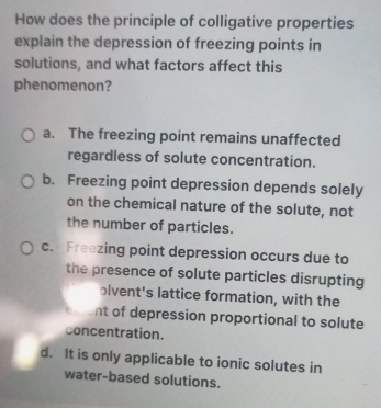 How does the principle of colligative properties
explain the depression of freezing points in
solutions, and what factors affect this
phenomenon?
a. The freezing point remains unaffected
regardless of solute concentration.
b. Freezing point depression depends solely
on the chemical nature of the solute, not
the number of particles.
c. Freezing point depression occurs due to
the presence of solute particles disrupting
olvent's lattice formation, with the
nt of depression proportional to solute
concentration.
d. It is only applicable to ionic solutes in
water-based solutions.