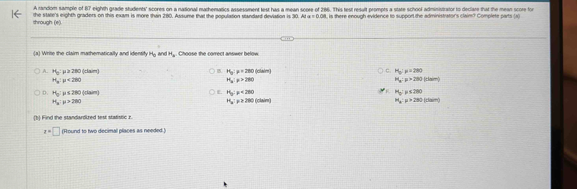 A random sample of 87 eighth grade students' scores on a national mathematics assessment test has a mean score of 286. This test result prompts a state school administrator to declare that the mean score for
the state's eighth graders on this exam is more than 280. Assume that the population standard deviation is 30. At
through (e) , is there enough evidence to support the administrator's claim? Complete parts (a)
(a) Write the claim mathematically and identify H_0 an H_a. Choose the correct answer below.
C
B. H_0:mu =280(claim) H_0:mu =280
A. H_0 : mu ≥ 280(clsim) H_a:mu >280(claim)
H_a:mu <280</tex>
H_a:mu >280
D. H_0:mu ≤ 280(claim) H_0:mu <280</tex> F. H_0:mu ≤ 280
E.
H_a:mu >280
H_a:mu ≥ 280(claim)
H_a:mu >280(claim)
(b) Find the standardized test statistic z
z=□ (Round to two decimal places as needed.)