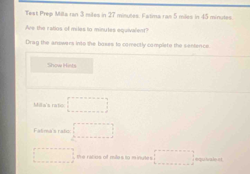 Test Prep Milla ran 3 miles in 27 minutes. Fatima ran 5 miles in 45 minutes. 
Are the ratios of miles to minutes equivalent? 
Drag the answers into the boxes to correctly complete the sentence. 
Show Hints 
Milla's ratio: □
Fatima's ratio: □
□ , the ratios of miles to minutes □ equ ivale nt.