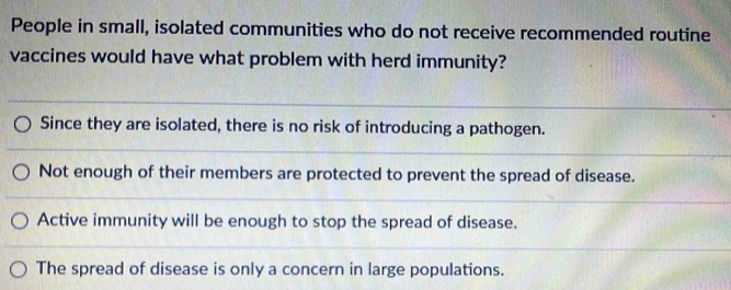 People in small, isolated communities who do not receive recommended routine
vaccines would have what problem with herd immunity?
Since they are isolated, there is no risk of introducing a pathogen.
Not enough of their members are protected to prevent the spread of disease.
Active immunity will be enough to stop the spread of disease.
The spread of disease is only a concern in large populations.