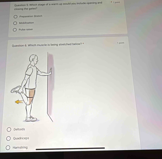 Which stage of a warm up would you include opening and 1 point
closing the gates?
Preparation Stretch
Mobilisation
Puíse raíser
Question 6: Which muscle is being stretched below? * 1 point
Deltoids
Quadriceps
Hamstring