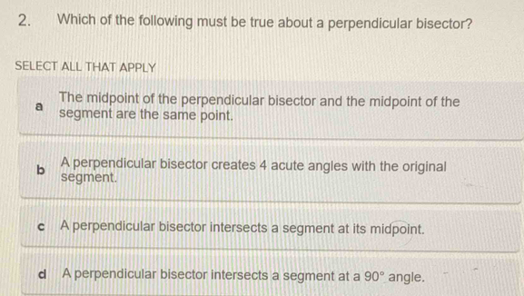 Which of the following must be true about a perpendicular bisector?
SELECT ALL THAT APPLY
The midpoint of the perpendicular bisector and the midpoint of the
segment are the same point.
A perpendicular bisector creates 4 acute angles with the original
b segment.
c A perpendicular bisector intersects a segment at its midpoint.
d A perpendicular bisector intersects a segment at a 90° angle.