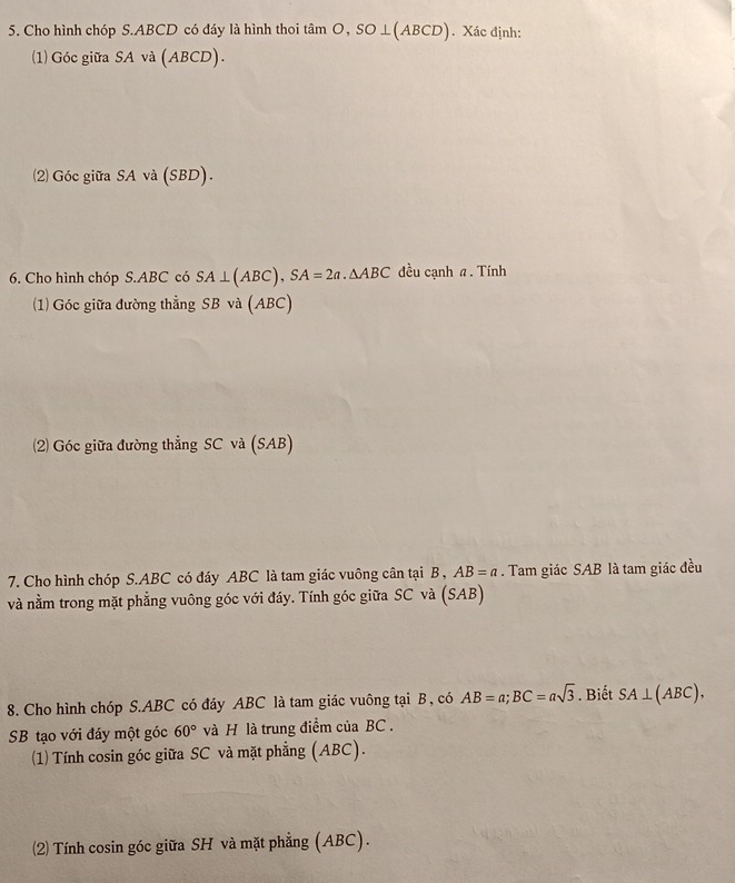 Cho hình chóp S. ABCD có đáy là hình thoi tâ mO, SO⊥ (ABCD) Xác định: 
(1) Góc giữa SA và (ABCD). 
2) Góc giữa SA và (SBD). 
6. Cho hình chóp S. ABC có SA⊥ (ABC), SA=2a.△ ABC đều cạnh a. Tính 
(1) Góc giữa đường thẳng SB và (ABC) 
(2) Góc giữa đường thẳng SC và (SAB) 
7. Cho hình chóp S. ABC có đáy ABC là tam giác vuông cân tại B , AB=a. Tam giác SAB là tam giác đều 
và nằm trong mặt phẳng vuông góc với đáy. Tính góc giữa SC và (SAB) 
8. Cho hình chóp S. ABC có đáy ABC là tam giác vuông tại B, có AB=a; BC=asqrt(3). Biết SA⊥ (ABC). 
SB tạo với đáy một góc 60° và H là trung điểm của BC. 
(1) Tính cosin góc giữa SC và mặt phẳng (ABC). 
(2) Tính cosin góc giữa SH và mặt phẳng (ABC).