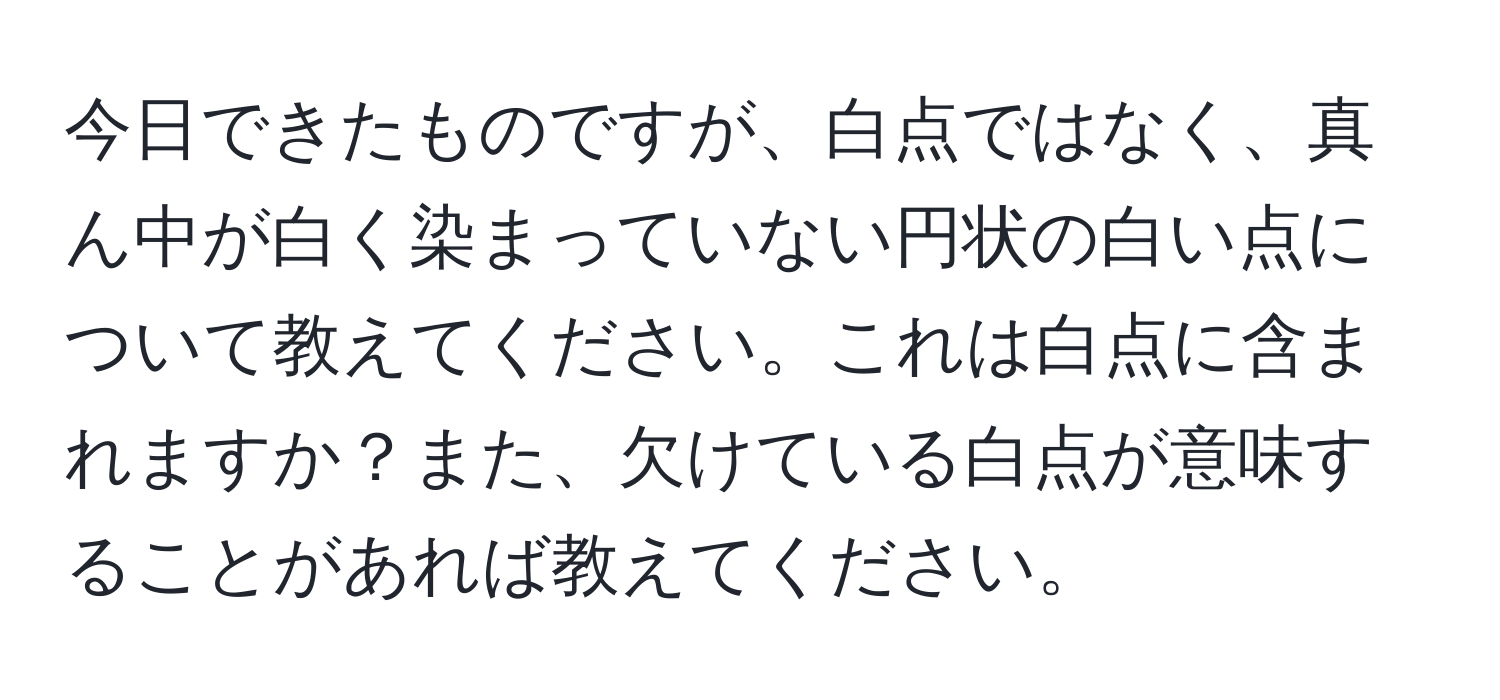 今日できたものですが、白点ではなく、真ん中が白く染まっていない円状の白い点について教えてください。これは白点に含まれますか？また、欠けている白点が意味することがあれば教えてください。