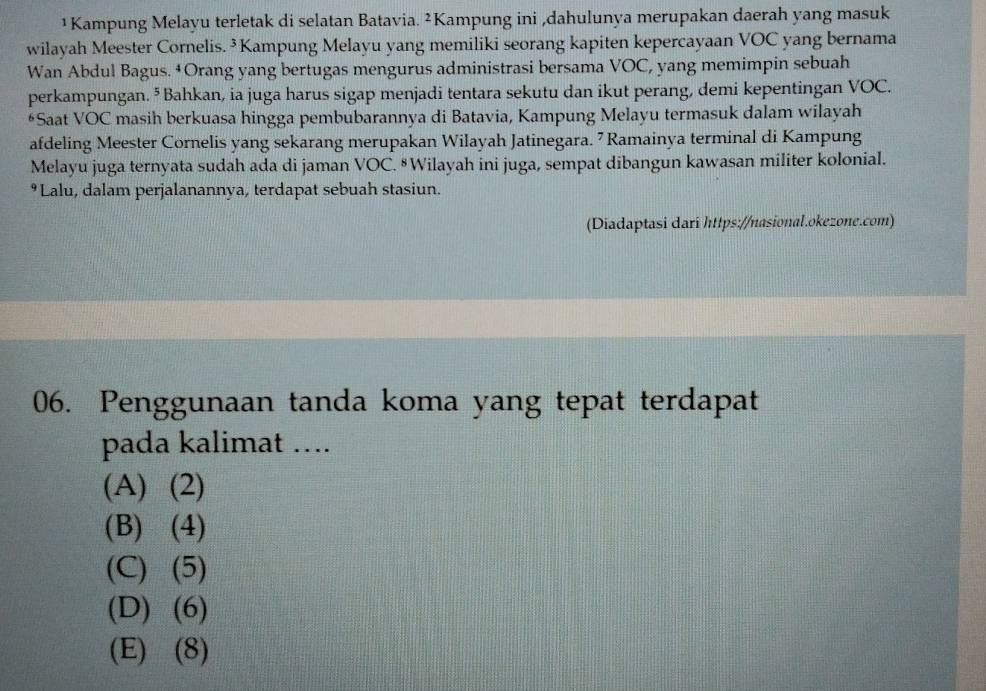 ¹ Kampung Melayu terletak di selatan Batavia. ²Kampung ini ,dahulunya merupakan daerah yang masuk
wilayah Meester Cornelis. ³ Kampung Melayu yang memiliki seorang kapiten kepercayaan VOC yang bernama
Wan Abdul Bagus. ‡Orang yang bertugas mengurus administrasi bersama VOC, yang memimpin sebuah
perkampungan. ⁵ Bahkan, ia juga harus sigap menjadi tentara sekutu dan ikut perang, demi kepentingan VOC.
*Saat VOC masih berkuasa hingga pembubarannya di Batavia, Kampung Melayu termasuk dalam wilayah
afdeling Meester Cornelis yang sekarang merupakan Wilayah Jatinegara. 7 Ramainya terminal di Kampung
Melayu juga ternyata sudah ada di jaman VOC. #Wilayah ini juga, sempat dibangun kawasan militer kolonial.
9Lalu, dalam perjalanannya, terdapat sebuah stasiun.
(Diadaptasi dari https://nasional.okezone.com)
06. Penggunaan tanda koma yang tepat terdapat
pada kalimat ….
(A) (2)
(B) (4)
(C) (5)
(D) (6)
(E) (8)