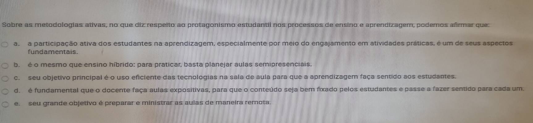 Sobre as metodologias ativas, no que diz respeito ao protagonismo estudantii nos processos de ensino e aprendizagem, podemos afrmar que
a a participação ativa dos estudantes na aprendizagem, especialmente por meio do engajamento em atividades práticas, é um de seus aspectos
fundamentais.
b. é o mesmo que ensino híbrido: para praticar, basta planejar aulas semipresenciais.
c. seu objetivo principal é o uso eficiente das tecnologias na sala de aula para que a aprendizagem faça sentido aos estudantes.
d é fundamental que o docente faça aulas expositivas, para que o conteúdo seja bem fixado pelos estudantes e passe a fazer sentido para cada um.
e seu grande objetivo é preparar e ministrar as aulas de maneira remota.