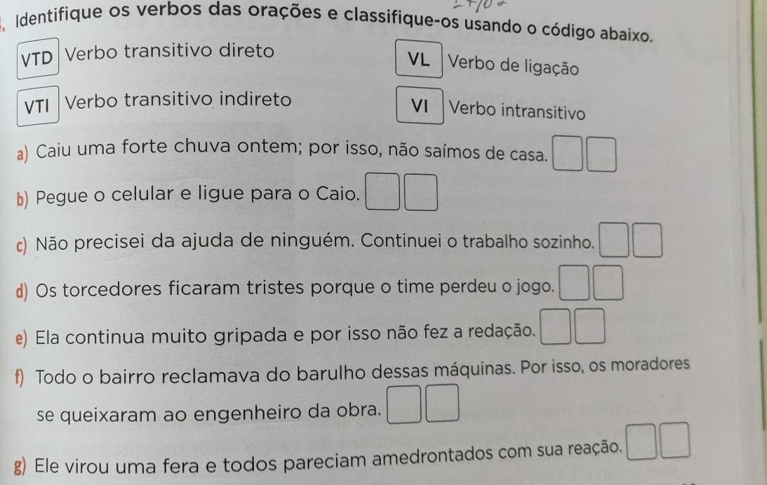 Identifique os verbos das orações e classifique-os usando o código abaixo. 
VTD Verbo transitivo direto 
VL Verbo de ligação 
VTI Verbo transitivo indireto 
VI Verbo intransitivo 
a) Caiu uma forte chuva ontem; por isso, não saímos de casa. □ □ 
b) Pegue o celular e ligue para o Caio. □ □ 
c) Não precisei da ajuda de ninguém. Continuei o trabalho sozinho. □ □ 
d) Os torcedores ficaram tristes porque o time perdeu o jogo. □ □ 
e) Ela continua muito gripada e por isso não fez a redação. □ □
f) Todo o bairro reclamava do barulho dessas máquinas. Por isso, os moradores 
se queixaram ao engenheiro da obra. □ □ 
g) Ele virou uma fera e todos pareciam amedrontados com sua reação. □ □