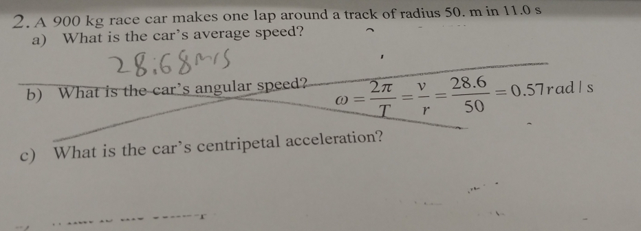 A 900 kg race car makes one lap around a track of radius 50. m in 11.0 s
a) What is the car's average speed? 
b) What is the car’s angular speed?
omega = 2π /T = v/r = (28.6)/50 =0.57rad/s
c) What is the car’s centripetal acceleration?