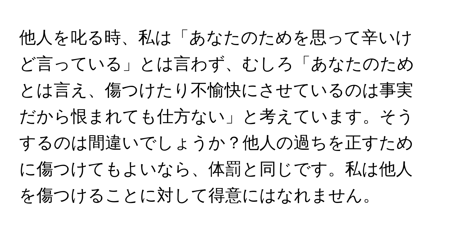 他人を叱る時、私は「あなたのためを思って辛いけど言っている」とは言わず、むしろ「あなたのためとは言え、傷つけたり不愉快にさせているのは事実だから恨まれても仕方ない」と考えています。そうするのは間違いでしょうか？他人の過ちを正すために傷つけてもよいなら、体罰と同じです。私は他人を傷つけることに対して得意にはなれません。