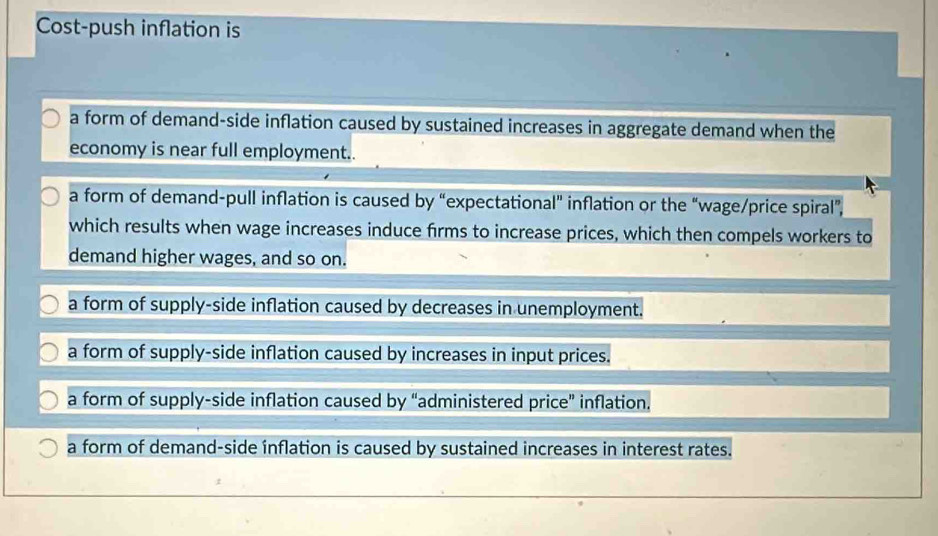 Cost-push inflation is
a form of demand-side inflation caused by sustained increases in aggregate demand when the
economy is near full employment..
a form of demand-pull inflation is caused by “expectational" inflation or the “wage/price spiral”,
which results when wage increases induce firms to increase prices, which then compels workers to
demand higher wages, and so on.
a form of supply-side inflation caused by decreases in unemployment.
a form of supply-side inflation caused by increases in input prices.
a form of supply-side inflation caused by “administered price” inflation.
a form of demand-side inflation is caused by sustained increases in interest rates.