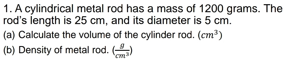 A cylindrical metal rod has a mass of 1200 grams. The 
rod's length is 25 cm, and its diameter is 5 cm. 
(a) Calculate the volume of the cylinder rod. (cm^3)
(b) Density of metal rod. ( g/cm^3 )