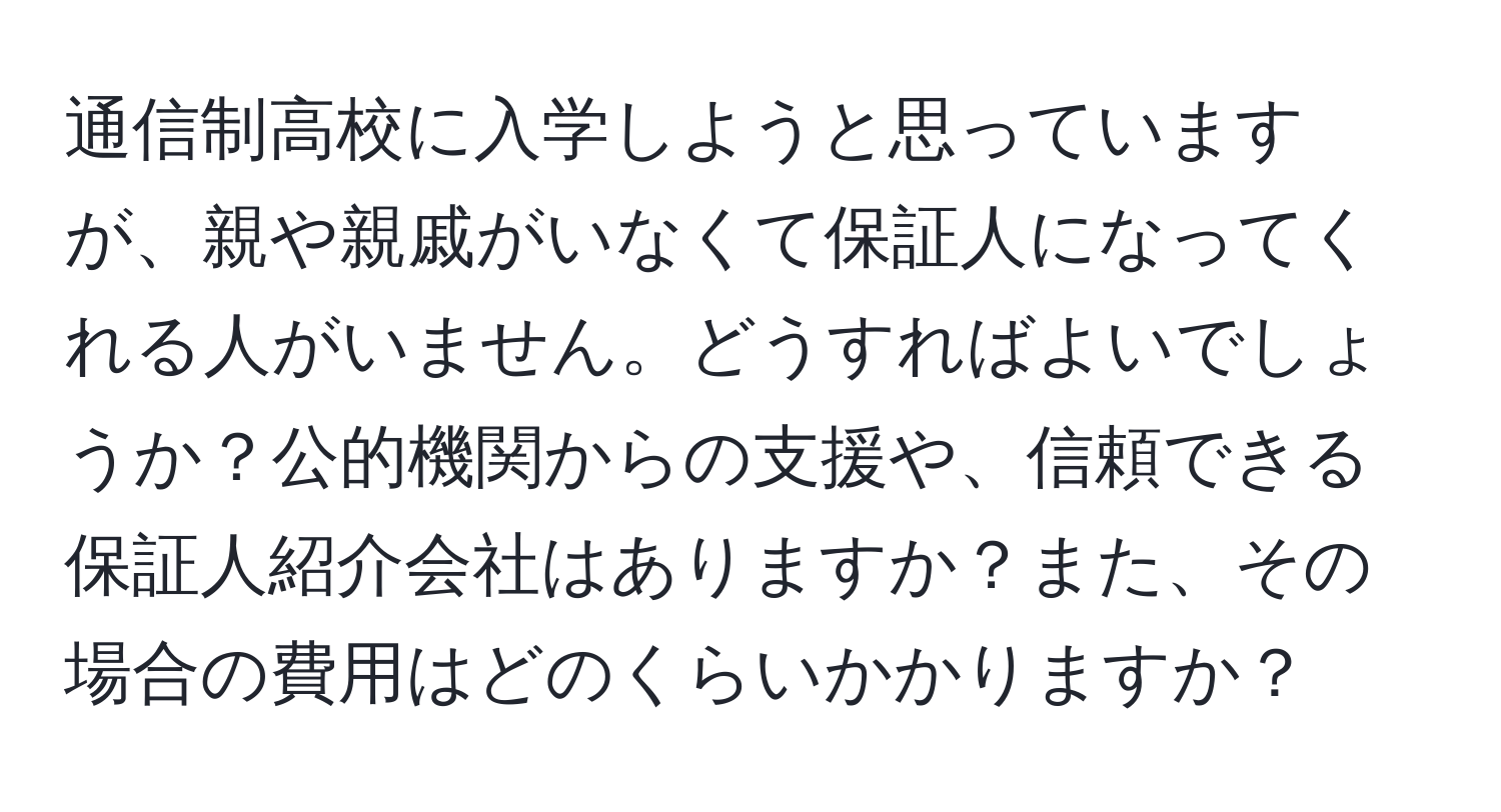 通信制高校に入学しようと思っていますが、親や親戚がいなくて保証人になってくれる人がいません。どうすればよいでしょうか？公的機関からの支援や、信頼できる保証人紹介会社はありますか？また、その場合の費用はどのくらいかかりますか？