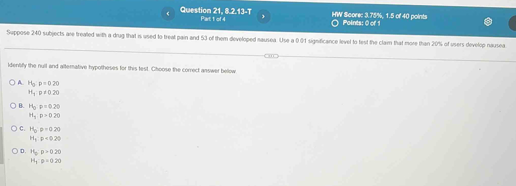 < Question 21,8.2.13-T Score:  3.75%, 1.5 of 40 points
Part 1 of 4 >
Points: 0 of 1
Suppose 240 subjects are treated with a drug that is used to treat pain and 53 of them developed nausea. Use a 0.01 significance level to test the claim that more than 20% of users develop nausea.
ldentify the null and alternative hypotheses for this test. Choose the correct answer below
A. H_0:p=0.20
H_1:p!= 0.20
B. H_0:p=0.20
H_1:p>0.20
C. H_0:p=0.20
H_1:p<0.20
D. H_0:p>0.20
H_1:p=0.20