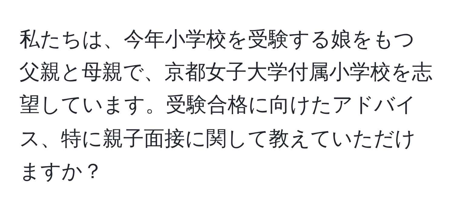 私たちは、今年小学校を受験する娘をもつ父親と母親で、京都女子大学付属小学校を志望しています。受験合格に向けたアドバイス、特に親子面接に関して教えていただけますか？