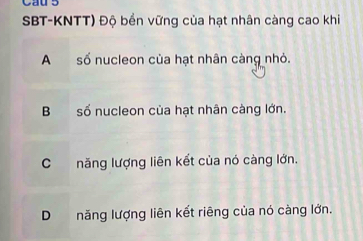 Cau 5
SBT-KNTT) Độ bền vững của hạt nhân càng cao khi
Asố nucleon của hạt nhân càng nhỏ.
B số nucleon của hạt nhân càng lớn.
Cnăng lượng liên kết của nó càng lớn.
D năng lượng liên kết riêng của nó càng lớn.