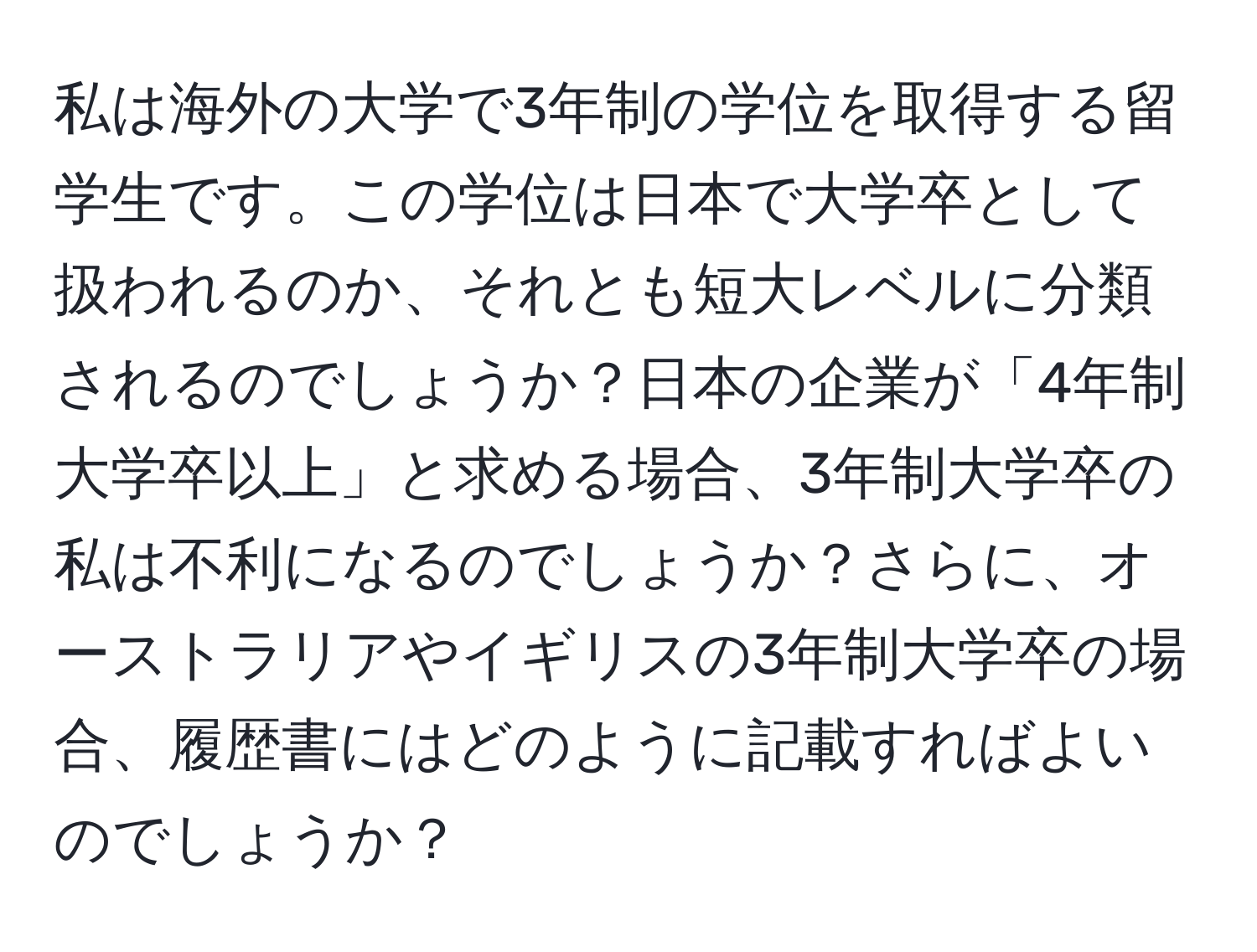 私は海外の大学で3年制の学位を取得する留学生です。この学位は日本で大学卒として扱われるのか、それとも短大レベルに分類されるのでしょうか？日本の企業が「4年制大学卒以上」と求める場合、3年制大学卒の私は不利になるのでしょうか？さらに、オーストラリアやイギリスの3年制大学卒の場合、履歴書にはどのように記載すればよいのでしょうか？