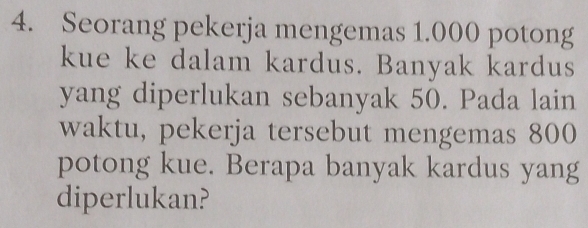 Seorang pekerja mengemas 1.000 potong 
kue ke dalam kardus. Banyak kardus 
yang diperlukan sebanyak 50. Pada lain 
waktu, pekerja tersebut mengemas 800
potong kue. Berapa banyak kardus yang 
diperlukan?