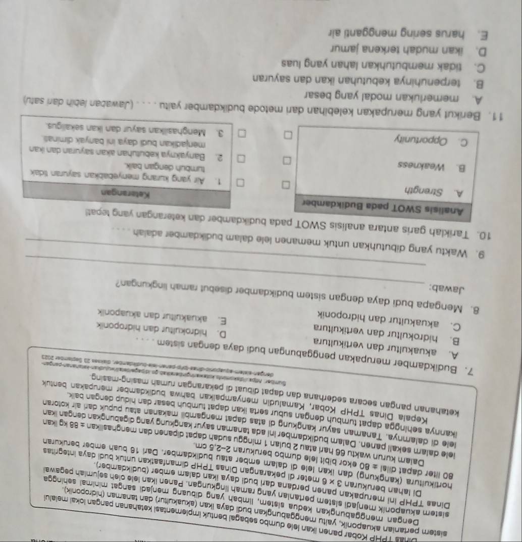 Dinas TPHP Kobar panen İkan lele dumbo sebagal bentuk implementasi kətahanan pangan lokai melalu
sistem pertanian akuaponik, yaltu menggabungkan budi daya ikan (akuakultur) dan tanaman (hidroponik).
Dengan menggabungkan kedua sistem, limbah yang dibuang mənjadi sangat minimai sehingge
sistem akuaponik menjadi sistem pertanian yang ramah lngkungan. Panen ikan lele oieh sejumiah pegawal
Dinas TPHP ini merupakan panen perdana dari budi daya ikan dalam ember (budikdamber).
Di Iahan berukuran 3 x 6 meter di pekarangan Dinas TPHP dimanfaatkan untuk budi daya integritas
hortikultura (kangkung) dan ikan lele di dalam ember atau budikdamber. Darl 16 buah ember berükuran
80 liter dapat dilal ± 80 ekor bibit lele dumbo berukuran 2-2,5 cm.
Daiam kurun waktu 66 harl atau 2 bulan 1 minggu sudah dapat dipanen dan menghasiikan ± 88 kg ikan
iele dalamn sekall panen. Dalam budikdamber ini ada tanaman sayur kangkung yang digabungkan dengan ikan
lele di dalamnya. Tanaman sayur kangkung di atas dapat məngambii makanan atau pupuk dari air kotoran
ikannya sehingga dapat tumbuh dengan subur serta ikan dapat tumbuh besar dan hidup dengan baik.
Kepala Dinas TPHP Kobar, Kamaludin menyampaikan bahwa budikdamber merupakan bentuk
ketahanan pangan secara sederhana dan dapat dibuat di pekarangan rumah masing-masing.
Sumber: httpa Vdakomints kstawaringinbarikab go.idipageidetawujudkan-kstananan-pangan
dengan sistem aquagonio dras 191 p  pener lele-äudfndamber, diakses 23. September 2023
7. Budikdamber merupakan penggabungan budi daya dengan sistem . . . .
A. akuakultur dan vertikultura D. hidrokultur dan hidroponik
B. hidrokultur dan vertikultura E. akuakultur dan akuaponik
C. akuakultur dan hidroponik
_
8. Mengapa budi daya dengan sistem budikdamber disebut ramah lingkungan?
Jawab:
_
9. Waktu yang dibutuhkan untuk memanen lele dalam budikdamber adaiah . . . .
10. Tariklah garis antara analida budikdamber dan keterangan yang tepat!
Ketarangan
1. Air yang kurang menyebabkan sayuran tidak
tumbuh dengan baik.
2. Banyaknya kəbutuhan akan sayuran dan ikan
menjadikan budi daya ini banyak diminas.
3. Menghasilkan sayur dan ikan sekaligus.
11. Berikut yang merupakan kelebihan dari metode budikdamber yaitu . . . . (Jawaban lebih dari satu)
A. memerlukan modal yang besar
B. terpenuhinya kebutuhan ikan dan sayuran
C. tidak membutuhkan lahan yang luas
D. ikan mudah terkena jamur
E. harus sering mengganti air