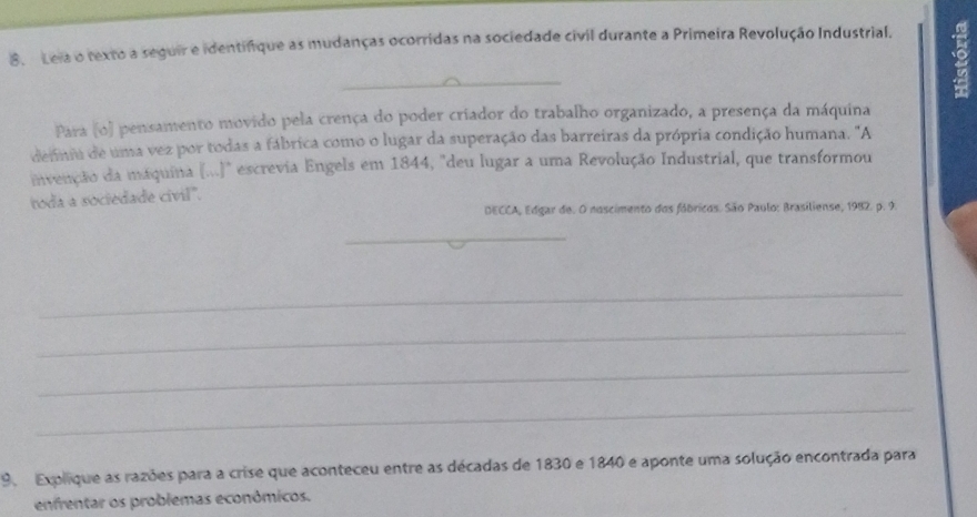 Leia o texto a seguir e identifique as mudanças ocorridas na sociedade civil durante a Primeira Revolução Industrial. 
_ 
Para (o) pensamento movido pela crença do poder criador do trabalho organizado, a presença da máquina 
defnu de uma vez por todas a fábrica como o lugar da superação das barreiras da própria condição humana. "A 
invenção da maquina (...)" escrevia Engels em 1844, "deu lugar a uma Revolução Industrial, que transformou 
toda a sociedade civil". 
DECCA, Edgar de. O noscimento dos fábricos. São Paulo: Brasiliense, 1982. p. 9. 
_ 
_ 
_ 
_ 
_ 
9. Explique as razões para a crise que aconteceu entre as décadas de 1830 e 1840 e aponte uma solução encontrada para 
enfrentar os problemas econômicos.