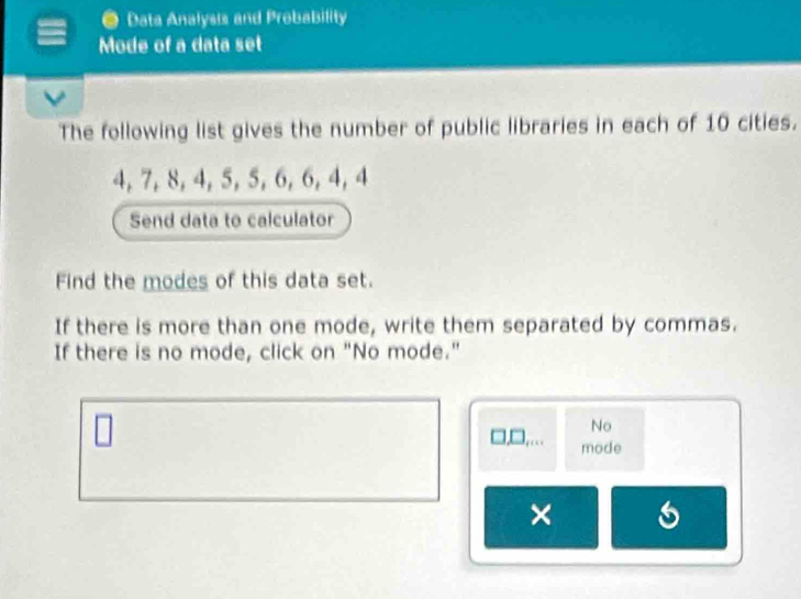 Data Analysis and Probability 
Mode of a data set 
The following list gives the number of public libraries in each of 10 cities.
4, 7, 8, 4, 5, 5, 6, 6, 4, 4
Send data to calculator 
Find the modes of this data set. 
If there is more than one mode, write them separated by commas. 
If there is no mode, click on "No mode." 
No 
mode 
× 6