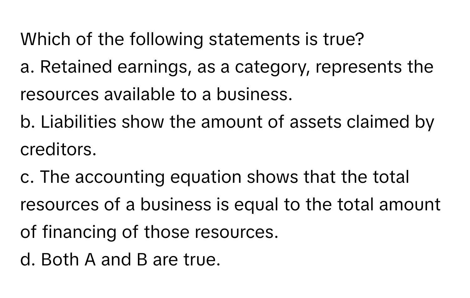 Which of the following statements is true?
a. Retained earnings, as a category, represents the resources available to a business.
b. Liabilities show the amount of assets claimed by creditors.
c. The accounting equation shows that the total resources of a business is equal to the total amount of financing of those resources.
d. Both A and B are true.