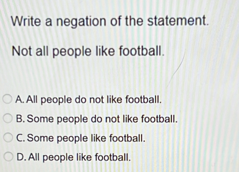 Write a negation of the statement.
Not all people like football.
A. All people do not like football.
B. Some people do not like football.
C. Some people like football.
D. All people like football.