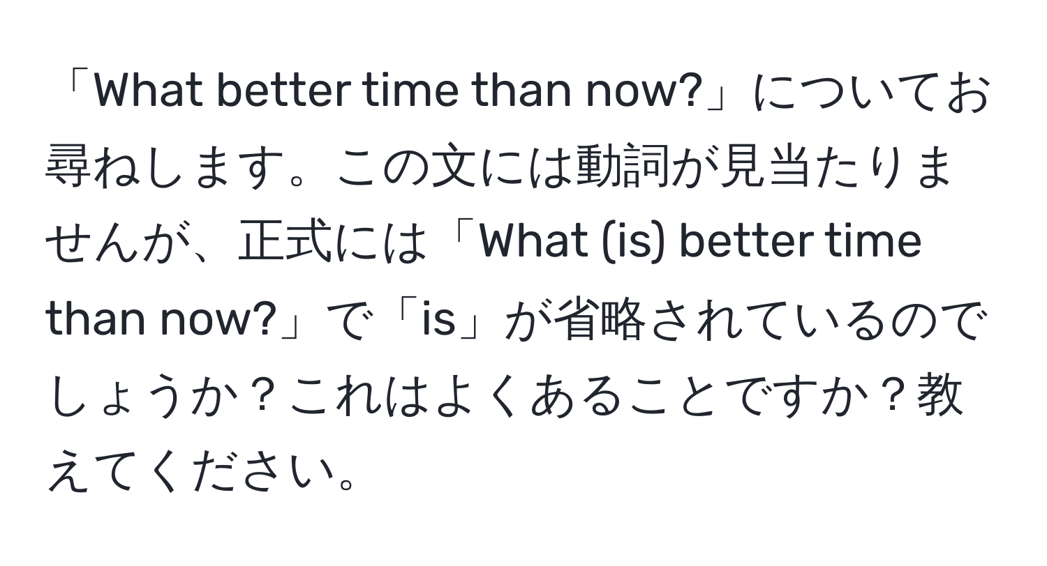 「What better time than now?」についてお尋ねします。この文には動詞が見当たりませんが、正式には「What (is) better time than now?」で「is」が省略されているのでしょうか？これはよくあることですか？教えてください。