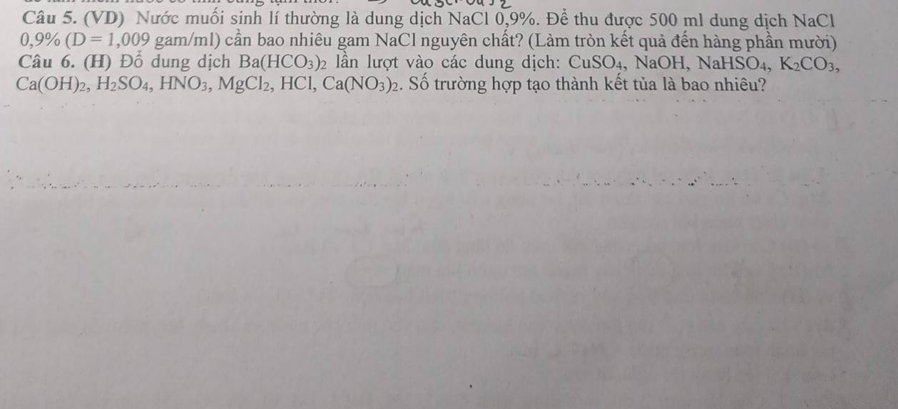 (VD) Nước muối sinh lí thường là dung dịch NaCl 0,9%. Để thu được 500 ml dung dịch NaCl
0,9% (D=1,009 gam/ml) cần bao nhiêu gam NaCl nguyên chất? (Làm tròn kết quả đến hàng phần mười) 
Câu 6. (H) Đổ dung dịch Ba(HCO_3) 2 lần lượt vào các dung dịch: CuSO_4 , NaOH, NaH HSO_4, K_2CO_3,
Ca(OH)_2, H_2SO_4, HNO_3, MgCl_2, HCl, Ca(NO_3)_2 :. Số trường hợp tạo thành kết tủa là bao nhiêu?