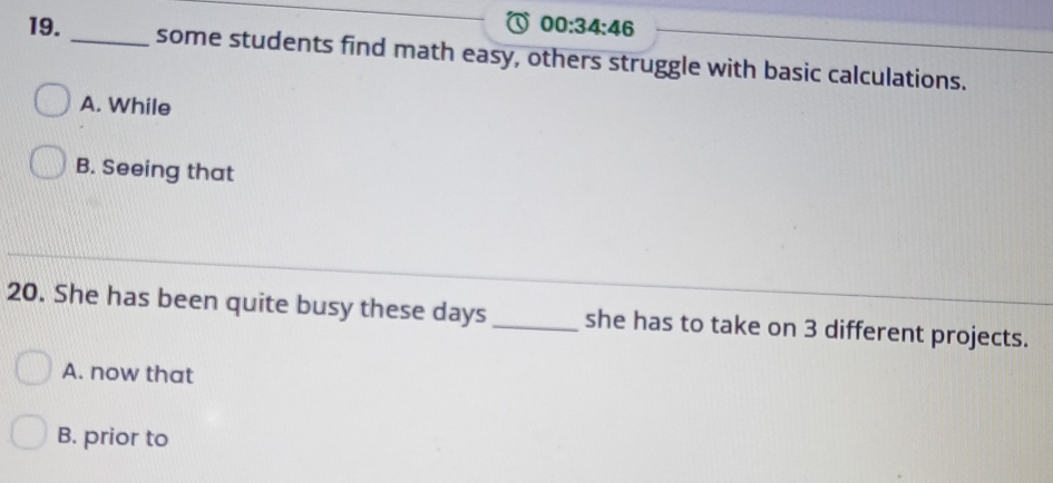 00:34:46 
19. _some students find math easy, others struggle with basic calculations.
A. While
B. Seeing that
20. She has been quite busy these days_ she has to take on 3 different projects.
A. now that
B. prior to