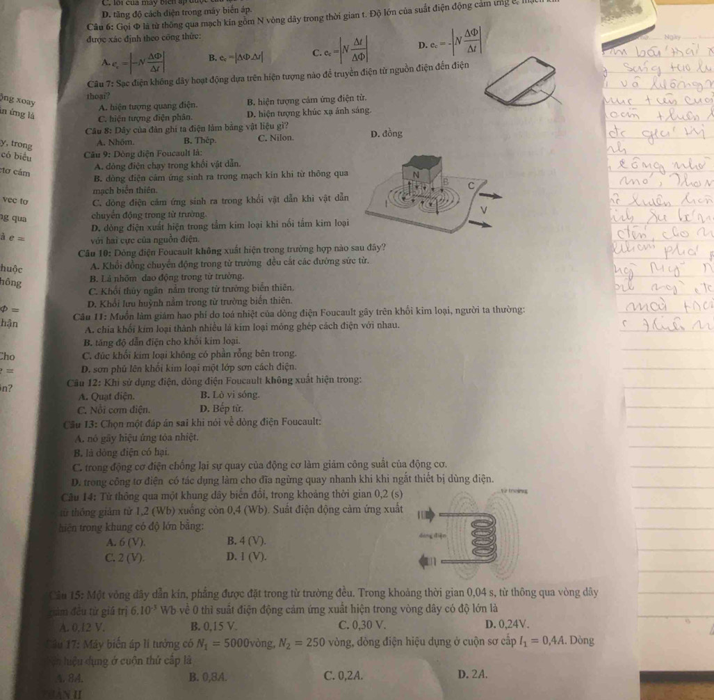loi của mày bien ấp được e
D. tăng độ cách điện trong máy biến áp.
Câu 6: Gọi Φ là từ thông qua mạch kín gỗm N vòng dây trong thời gian t. Độ lớn của suất điện động cảm ứng l, Mật
được xác định theo công thức: Ngàry_
A. e_c=|-N △ Phi /△ t | B. e_c=|△ Phi Delta r| C. e_c=|N △ t/△ Phi  | D. e_c=-|N △ Phi /△ t |
Câu 7: Sạc điện không dây hoạt động dựa trên hiện tượng nào để truyền điện từ nguồn điện đến điện
thoại?
)ng xoay B. hiện tượng cảm ứng điện từ,
A. hiện tượng quang điện.
in ứng là C. hiện tượng điện phân. D. hiện tượng khúc xạ ánh sáng.
Câu 8: Dây của đản ghi ta điện làm bằng vật liệu gì? D. đồng
y, trong
A. Nhôm. B. Thép. C. Nilon.
có biểu
Câu 9: Dòng điện Foucault là:
tơ cảm
A. dòng điện chạy trong khối vật dẫn.
B. dòng điện cảm ứng sinh ra trong mạch kin khi từ thông qua
mạch biển thiên
vec to C. đòng điện cảm ứng sinh ra trong khổi vật dẫn khi vật dẫn
g qua chuyển động trong từ trường.
D. dòng điện xuất hiện trong tắm kim loại khi nối tấm kim loại
à e= với hai cực của nguồn điện.
Câu 10: Dông điện Foucault không xuất hiện trong trường hợp nào sau đây?
huộc A. Khổi đồng chuyển động trong từ trường đều cắt các đường sức từ.
hông
B. Là nhôm dao động trong từ trường.
C. Khổi thủy ngân nằm trong từ trưởng biển thiên.
phi = D. Khổi lưu huỳnh nằm trong từ trường biến thiên.
Câu 11: Muốn làm giảm hao phí do toả nhiệt của dòng điện Foucault gây trên khối kim loại, người ta thường:
hận
A. chia khối kim loại thành nhiều lá kim loại mỏng ghép cách điện với nhau.
B. tăng độ dẫn điện cho khối kim loại.
Cho C. đúc khối kim loại không có phần rỗng bên trong.
?= D. sơn phủ lên khối kim loại một lớp sơn cách điện.
n?  Câu 12: Khi sử dụng điện, dỏng điện Foucault không xuất hiện trong:
A. Quạt điện. B. Lò vi sóng.
C. Nỗi cơm điện. D. Bếp tử.
Cầu 13: Chọn một đáp án sai khi nói về dòng điện Foucault:
A. nó gầy hiệu ứng tỏa nhiệt.
B. là dòng điện có hại.
C. trong động cơ điện chống lại sự quay của động cơ làm giảm công suất của động cơ.
D. trong công tơ điện có tác dụng làm cho đĩa ngừng quay nhanh khi khi ngắt thiết bị dùng điện.
Câu 14: Từ thông qua một khung dây biến đổi, trong khoảng thời gian 0,2 (s) từ tnzing
từ thống giảm từ 1,2 (Wb) xuồng còn 0,4 (Wb). Suất điện động cảm ứng xuất
thiện trong khung có độ lớn bằng:
A. 6(V). B. 4(V).
C. 2(V). D. I(V).
Câu 15: Một vòng dây dẫn kín, phẳng được đặt trong từ trường đều. Trong khoảng thời gian 0,04 s, từ thông qua vòng dây
điàm đều tử giá trị 6.10^(-3) Wb về 0 thì suất điện động cảm ứng xuất hiện trong vòng dây có độ lớn là
A. 0,12 V. B. 0,15 V. C. 0,30 V. D. 0,24V.
Sâu 17: Máy biển áp lí tưởng có N_1=5000vong,N_2=250 vòng, dòng điện hiệu dụng ở cuộn sơ cấp I_1=0,4A. Dòng
ện luệu dụng ở cuộn thứ cấp là
A. 84. B. 0,8A. C. 0,2A. D. 2A.
THàn II