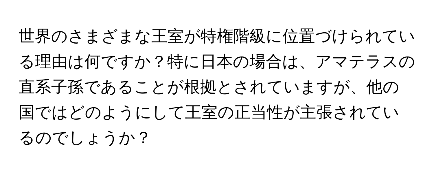 世界のさまざまな王室が特権階級に位置づけられている理由は何ですか？特に日本の場合は、アマテラスの直系子孫であることが根拠とされていますが、他の国ではどのようにして王室の正当性が主張されているのでしょうか？