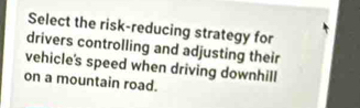 Select the risk-reducing strategy for 
drivers controlling and adjusting their 
vehicle's speed when driving downhill 
on a mountain road.