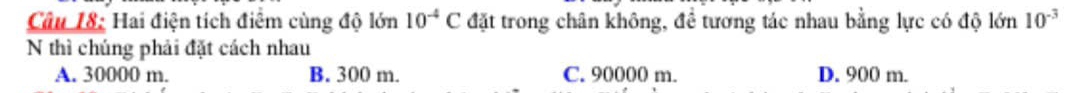 Hai điện tích điểm cùng độ lớn 10^(-4)C đặt trong chân không, đề tương tác nhau bằng lực có độ lớn 10^(-3)
N thì chúng phải đặt cách nhau
A. 30000 m. B. 300 m. C. 90000 m. D. 900 m.