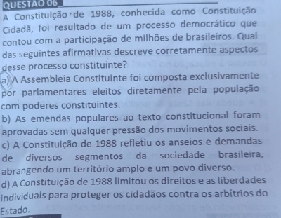 A Constituição de 1988, conhecida como Constituição
Cidadã, foi resultado de um processo democrático que
contou com a participação de milhões de brasileiros. Qual
das seguintes afirmativas descreve corretamente aspectos
desse processo constituinte?
a) A Assembleia Constituinte foi composta exclusivamente
por parlamentares eleitos diretamente pela população
com poderes constituintes.
b) As emendas populares ao texto constitucional foram
aprovadas sem qualquer pressão dos movimentos sociais.
c) A Constituição de 1988 refletiu os anseios e demandas
de diversos segmentos da sociedade brasileira,
abrangendo um território amplo e um povo diverso.
d) A Constituição de 1988 limitou os direitos e as liberdades
individuais para proteger os cidadãos contra os arbítrios do
Estado.