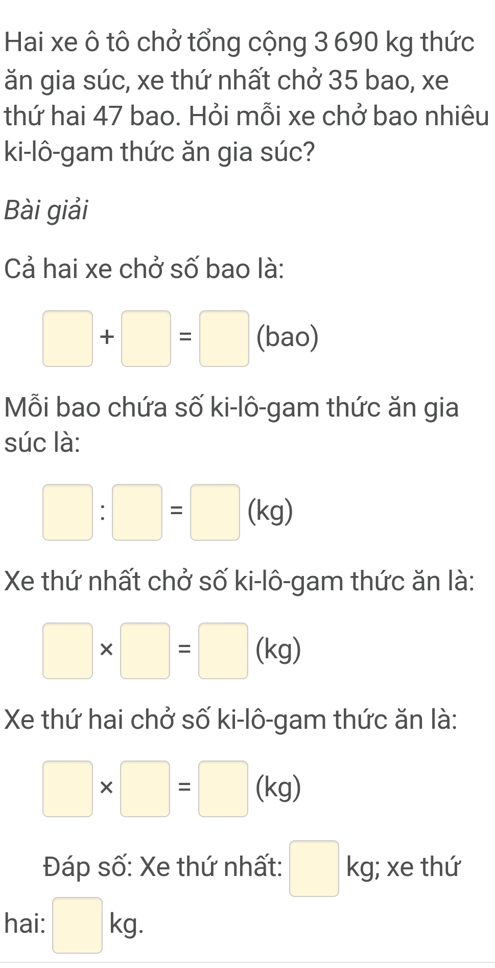 Hai xe ô tô chở tổng cộng 3 690 kg thức 
ăn gia súc, xe thứ nhất chở 35 bao, xe 
thứ hai 47 bao. Hỏi mỗi xe chở bao nhiêu 
ki-lô-gam thức ăn gia súc? 
Bài giải 
Cả hai xe chở số bao là:
□ +□ =□ (bao) 
Mỗi bao chứa số ki-lô-gam thức ăn gia 
súc là:
□ :□ =□ . kg) 
Xe thứ nhất chở số ki-lô-gam thức ăn là:
□ * □ =□ (kg)
Xe thứ hai chở số ki-lô-gam thức ăn là:
□ * □ =□ (kg)
Đáp số: Xe thứ nhất: □ kg; xe thứ 
hai: □ kg.