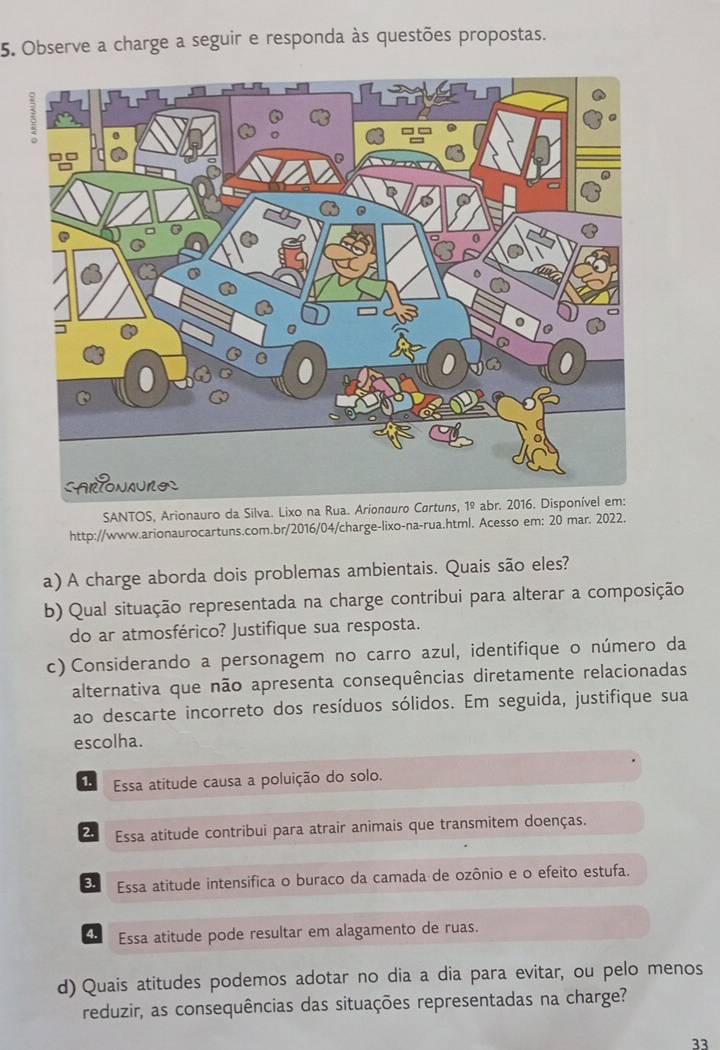 Observe a charge a seguir e responda às questões propostas.
SANTOS, Arionauro da Silva. Lixo na Rua. Arionaur
http://www.arionaurocartuns.com.br/2016/04/charge-lixo-na-rua.html. Acesso em: 20 mar. 2022.
a) A charge aborda dois problemas ambientais. Quais são eles?
b) Qual situação representada na charge contribui para alterar a composição
do ar atmosférico? Justifique sua resposta.
c) Considerando a personagem no carro azul, identifique o número da
alternativa que não apresenta consequências diretamente relacionadas
ao descarte incorreto dos resíduos sólidos. Em seguida, justifique sua
escolha.
1. Essa atitude causa a poluição do solo.
2. Essa atitude contribui para atrair animais que transmitem doenças.
3. Essa atitude intensifica o buraco da camada de ozônio e o efeito estufa.
4 Essa atitude pode resultar em alagamento de ruas.
d) Quais atitudes podemos adotar no dia a dia para evitar, ou pelo menos
reduzir, as consequências das situações representadas na charge?
33