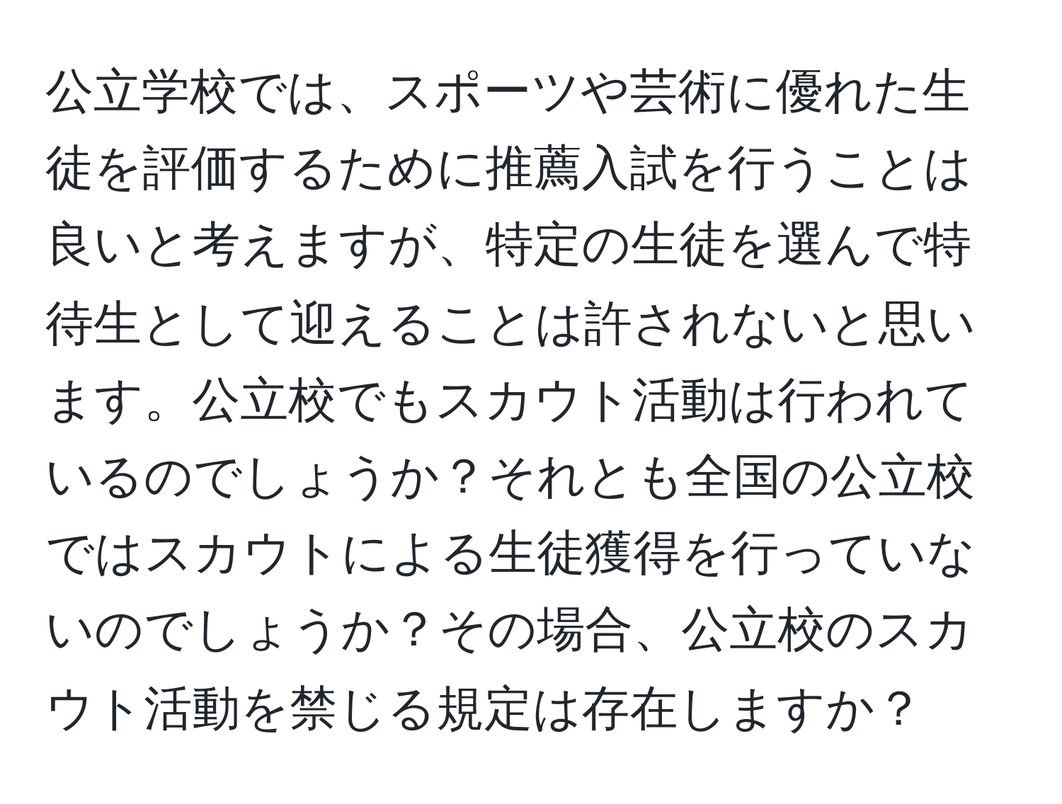 公立学校では、スポーツや芸術に優れた生徒を評価するために推薦入試を行うことは良いと考えますが、特定の生徒を選んで特待生として迎えることは許されないと思います。公立校でもスカウト活動は行われているのでしょうか？それとも全国の公立校ではスカウトによる生徒獲得を行っていないのでしょうか？その場合、公立校のスカウト活動を禁じる規定は存在しますか？