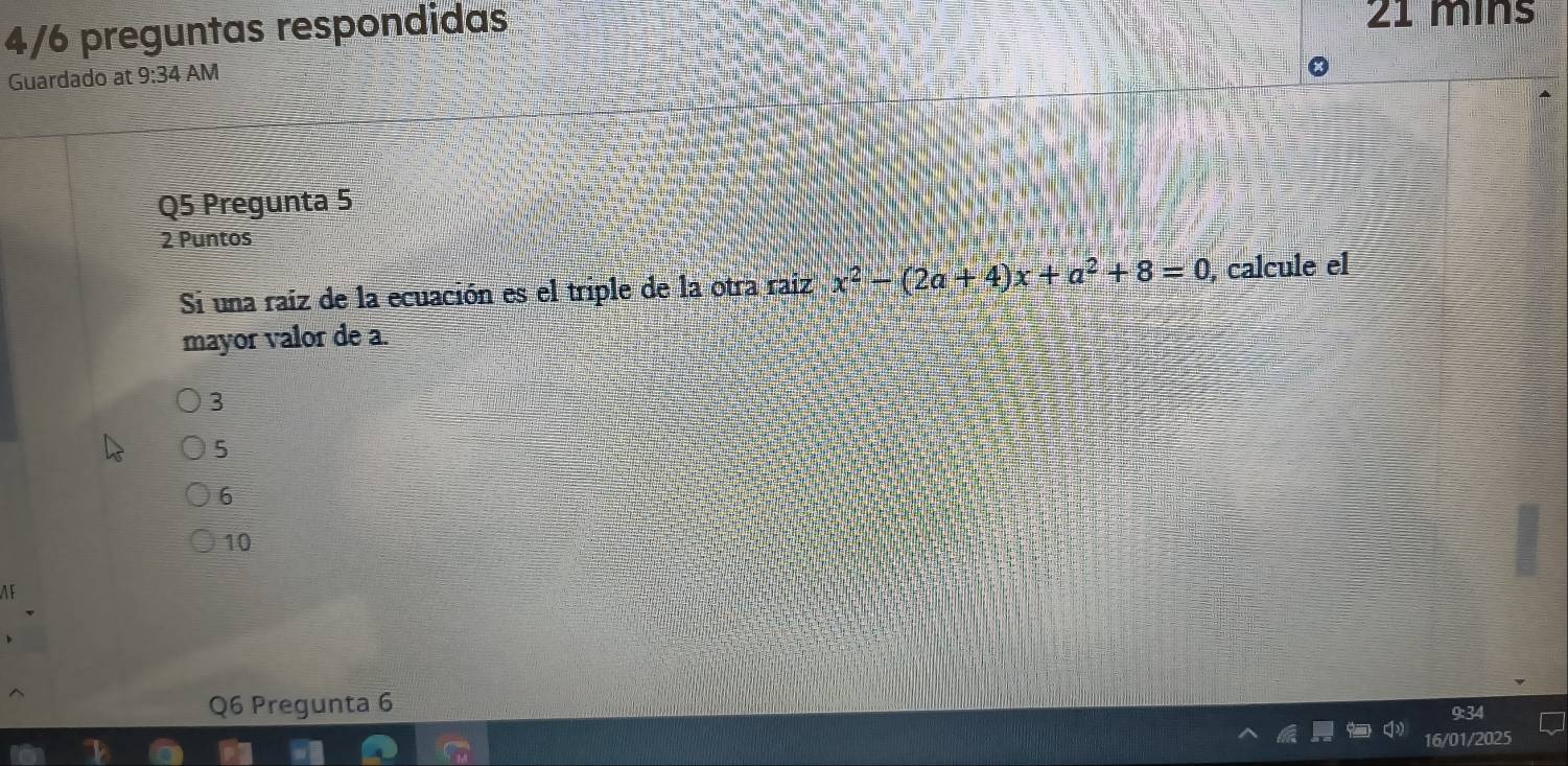 4/6 preguntas respondidas
21 mins
Guardado at 9:34 AM
Q5 Pregunta 5
2 Puntos
Si una raíz de la ecuación es el triple de la otra raíz x^2-(2a+4)x+a^2+8=0 , calcule el
mayor valor de a.
3
5
6
10
AF
Q6 Pregunta 6