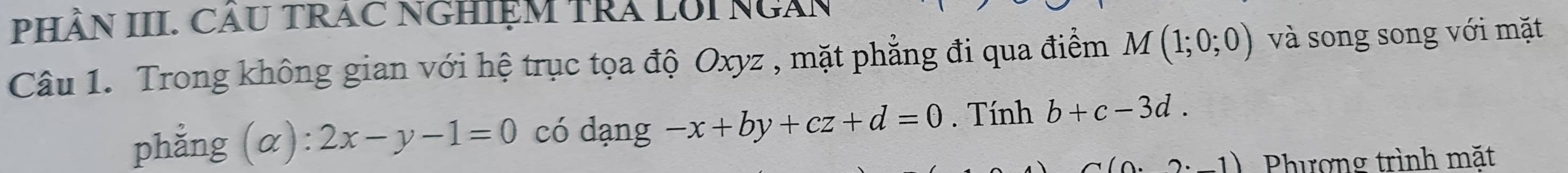 PHÂN III. CÂU TRAC NGHIỆM TRA LUINGAN 
Câu 1. Trong không gian với hệ trục tọa độ Oxyz , mặt phẳng đi qua điểm M(1;0;0) và song song với mặt 
phẳng (α) 2x-y-1=0 có dạng -x+by+cz+d=0. Tính b+c-3d.
· 2· -1) Phượng trình mặt