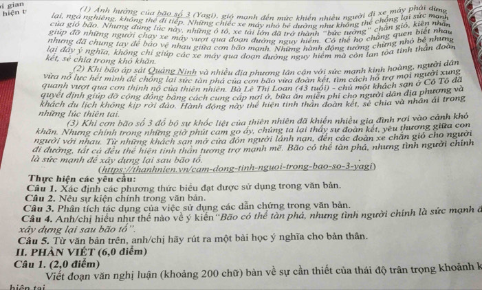 gian
hiện t  (1) Ảnh hưởng của bão số 3 (Yagi), gió mạnh đến mức khiến nhiều người đi xe máy phải dùng
lại, ngà nghiêng, không thể đi tiếp. Những chiếc xe máy nhỏ bé dường như không thể chống lại sức mạn
của gió bão. Nhưng đúng lúc này, những ô tổ, xe tải lớn đã trà thành "bức tướng" chắn gió, kiên nhân
giúp đỡ những người chạy xe máy vượi qua đoạn đường nguy hiệm. Có thể họ chẳng quen biết nhau
nhưng đã chung tay để báo vệ nhau giữa cơn bão mạnh. Những hành động tướng chứng nhỏ bê nhưng
lại đây ý nghĩa, không chi giúp các xe máy qua đoạn đường nguy hiểm mà còn lan tỏa tỉnh thần đoài
kết, sẻ chia trong khỏ khăn.
(2) Khị bão áp sát Quảng Ninh và nhiều địa phương lân cận với sức mạnh kinh hoàng, người dân
vừa nỗ lực hết mình để chống lại sức tàn phá của cơn bão vừa đoàn kết, tìm cách hỗ trợ mọi người xung
quanh vượt qua cơn thịnh nổ của thiên nhiên. Bà Lê Thị Loan (43 tuổi) - chủ một khách sạn ở Cô Tô đã
quyết định giúp đỡ cộng đông bảng cách cung cáp nơi ớ, bữa ăn miền phi cho người dân địa phương và
khách du lịch không kịp rời đảo. Hành động này thể hiện tinh thân đoàn kết, sẻ chia và nhân ái trong
những lúc thiên tai.
(3) Khi cơn bão số 3 đổ bộ sự khốc liệt của thiên nhiên đã khiến nhiều gia đình rơi vào cảnh khó
khăn. Nhưng chính trong những giờ phút cam go ây, chúng ta lại tháy sư đoàn kết, yêu thương giữa con
người với nhau. Từ những khách sạn mở cưa đón người lánh nạn, đến các đoàn xe chăn gió cho người
đi đường, tát cá đều thể hiện tinh thân tương trợ mạnh mề. Bão có thể tàn phá, nhưng tình người chính
là sức mạnh để xây dựng lại sau bão tổ
(https://thanhnien.vn/cam-dong-tinh-nguoi-trong-bao-so-3-yagi)
Thực hiện các yêu cầu:
Câu 1. Xác định các phương thức biểu đạt được sử dụng trong văn bản.
Câu 2. Nệu sự kiện chính trong văn bản.
Câu 3. Phân tích tác dụng của việc sử dụng các dẫn chứng trong văn bản.
Câu 4. Anh/chị hiểu như thể nào về ý kiến ''Bão có thể tàn phá, nhưng tình người chính là sức mạnh ở
xây dựng lại sau bão tổ''.
Câu 5. Từ văn bản trên, anh/chị hãy rút ra một bài học ý nghĩa cho bản thân.
II. PHÀN VIÉT (6,0 điểm)
Câu 1. (2,0 điểm)
Viết đoạn văn nghị luận (khoảng 200 chữ) bàn về sự cần thiết của thái độ trân trọng khoảnh k
hiên tại