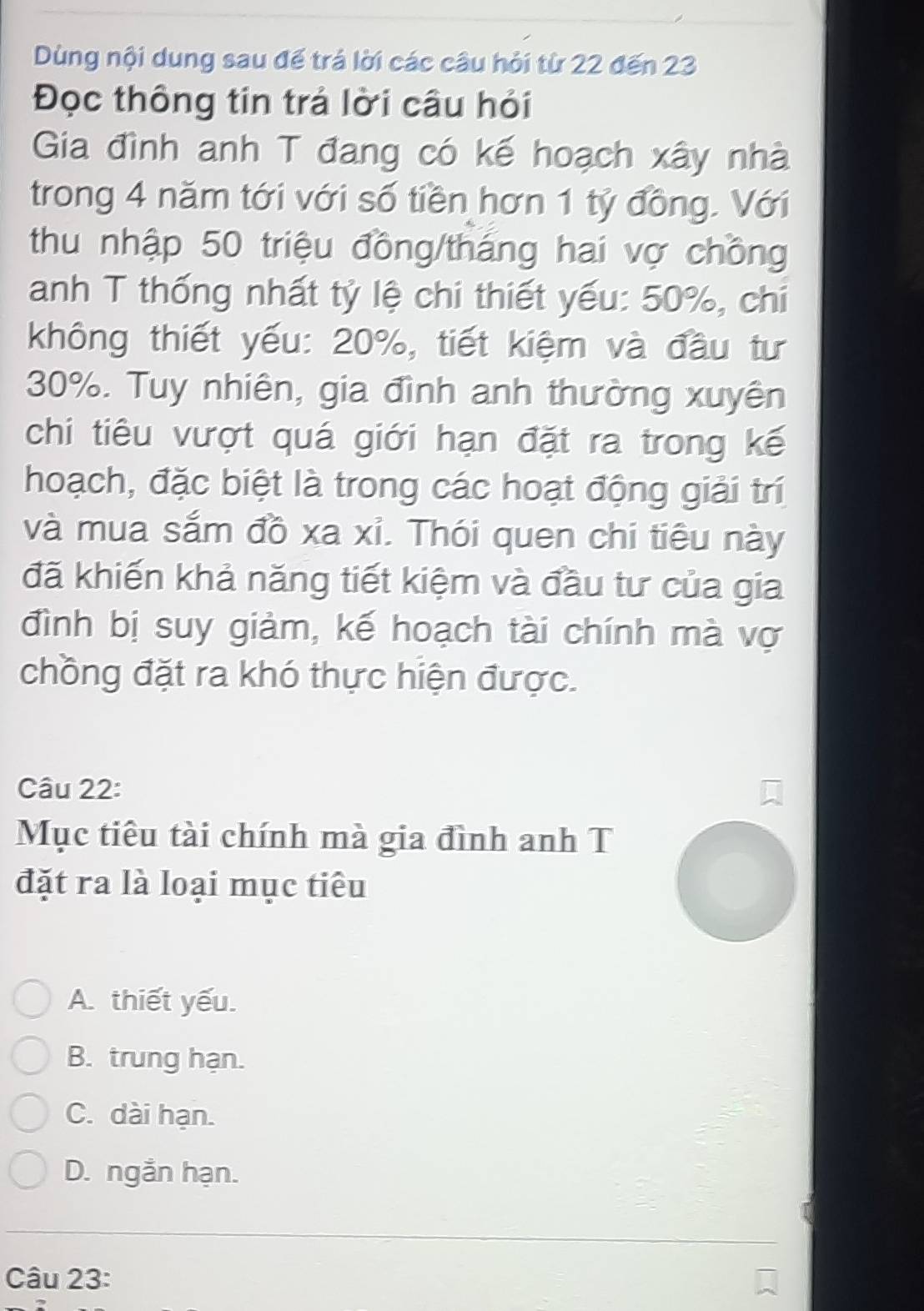 Dùng nội dung sau đế trá lời các câu hỏi từ 22 đến 23
Đọc thông tin trả lời câu hỏi
Gia đình anh T đang có kế hoạch xây nhà
trong 4 năm tới với số tiền hơn 1 tỷ đồng. Với
thu nhập 50 triệu đồng/tháng hai vợ chồng
anh T thống nhất tỷ lệ chi thiết yếu: 50%, chi
không thiết yếu: 20%, tiết kiệm và đầu tư
30%. Tuy nhiên, gia đình anh thường xuyên
chi tiêu vượt quá giới hạn đặt ra trong kế
hoạch, đặc biệt là trong các hoạt động giải trí
và mua sắm đồ xa xỉ. Thói quen chi tiêu này
đã khiến khả năng tiết kiệm và đầu tư của gia
đình bị suy giảm, kế hoạch tài chính mà vợ
chồng đặt ra khó thực hiện được.
Câu 22:
Mục tiêu tài chính mà gia đình anh T
đặt ra là loại mục tiêu
A. thiết yếu.
B. trung hạn.
C. dài hạn.
D. ngắn hạn.
Câu 23: