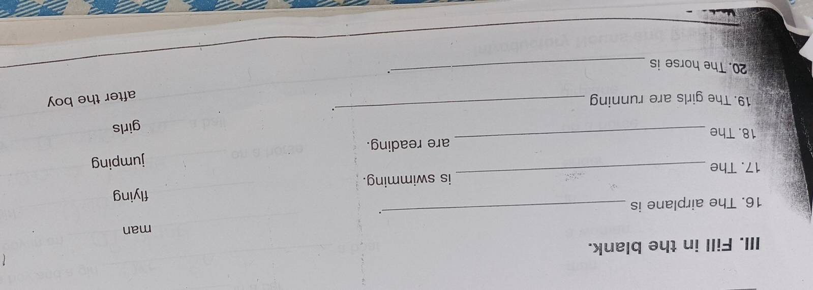 Fill in the blank. 
man 
16. The airplane is _. 
17. The _is swimming. flying 
18. The _are reading. jumping 
girls 
_. 
19. The girls are running 
after the boy 
20. The horse is 
_、.