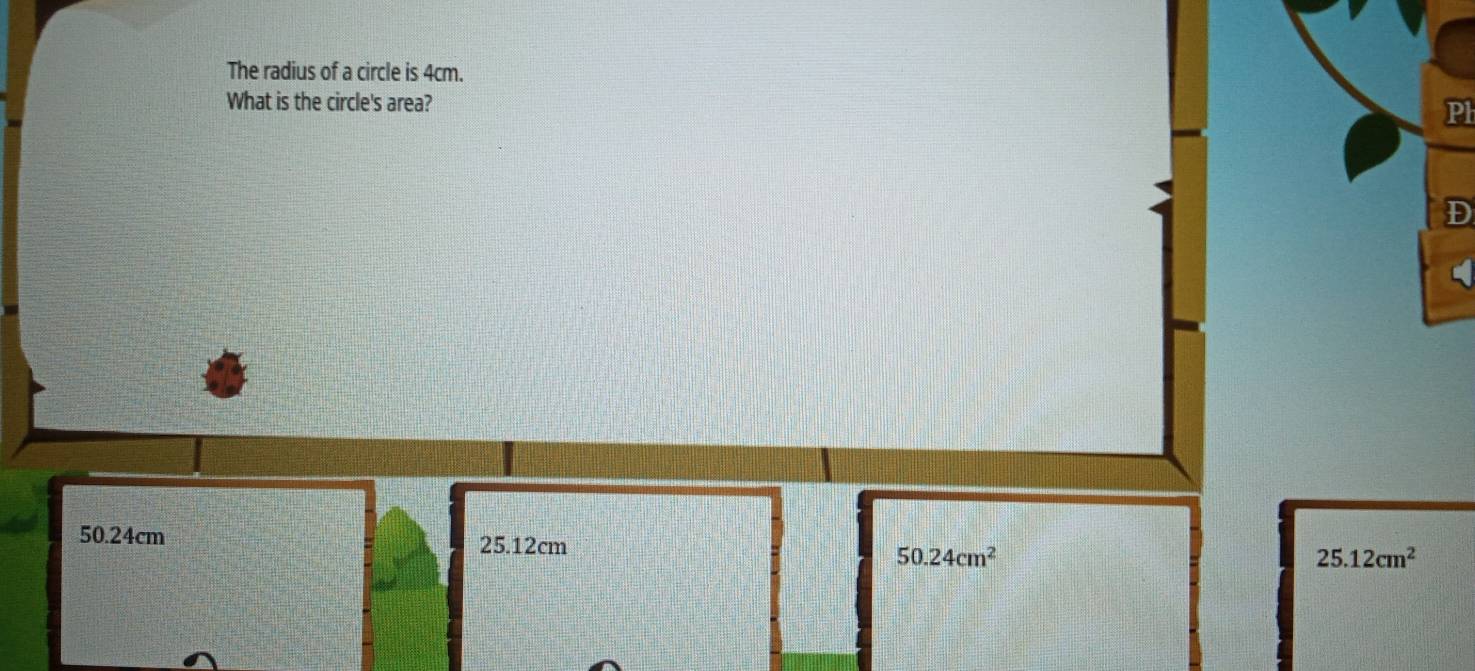 The radius of a circle is 4cm.
What is the circle's area?
Pl
D
50.24cm 25.12cm
50.24cm^2
25.12cm^2