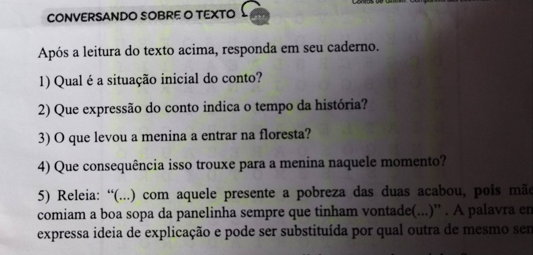 CONVERSANDO SOBRE O TEXTO 
Após a leitura do texto acima, responda em seu caderno. 
1) Qual é a situação inicial do conto? 
2) Que expressão do conto indica o tempo da história? 
3) O que levou a menina a entrar na floresta? 
4) Que consequência isso trouxe para a menina naquele momento? 
5) Releia: “(...) com aquele presente a pobreza das duas acabou, pois mãe 
comiam a boa sopa da panelinha sempre que tinham vontade(...)” . A palavra en 
expressa ideia de explicação e pode ser substituída por qual outra de mesmo sem