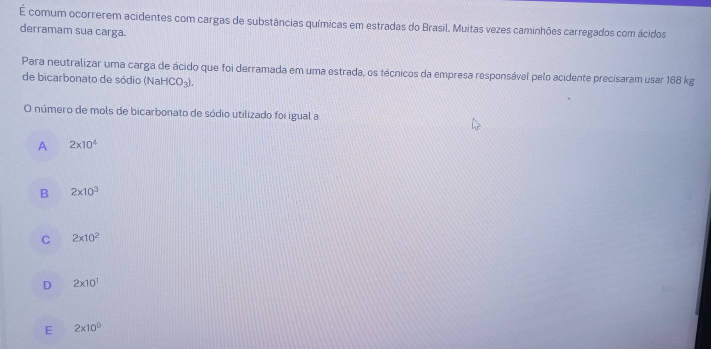 É comum ocorrerem acidentes com cargas de substâncias químicas em estradas do Brasil. Muitas vezes caminhões carregados com ácidos
derramam sua carga.
Para neutralizar uma carga de ácido que foi derramada em uma estrada, os técnicos da empresa responsável pelo acidente precisaram usar 168 kg
de bicarbonato de sódio (NaHCO₃).
O número de mols de bicarbonato de sódio utilizado foi igual a
A 2* 10^4
B 2* 10^3
C 2* 10^2
D 2* 10^1
E 2* 10^0